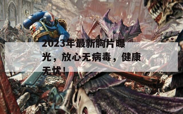 2023年最新胸片曝光，放心无病毒，健康无忧！