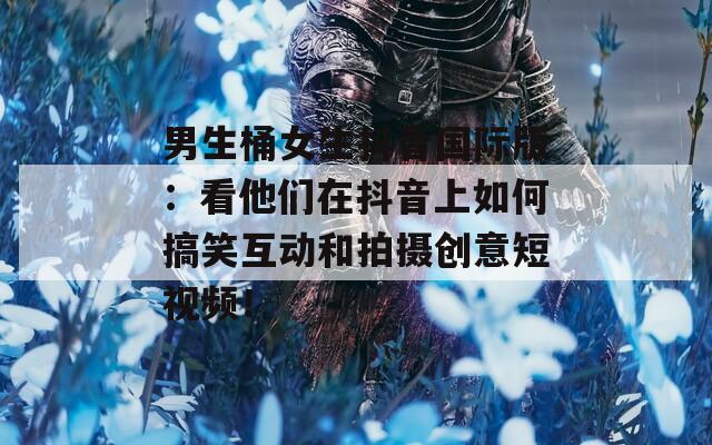 男生桶女生抖音国际版：看他们在抖音上如何搞笑互动和拍摄创意短视频！