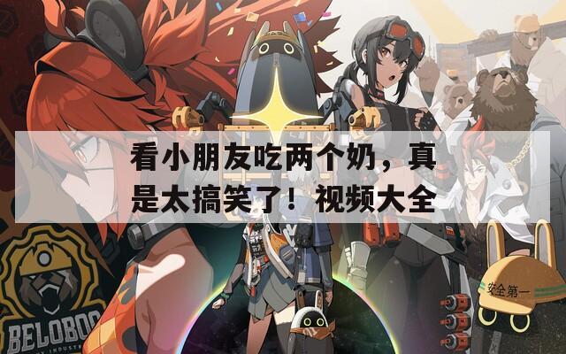看小朋友吃两个奶，真是太搞笑了！视频大全