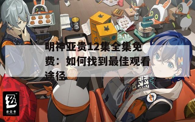 明神亚贵12集全集免费：如何找到最佳观看途径
