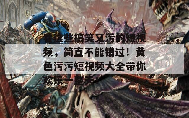 看这些搞笑又污的短视频，简直不能错过！黄色污污短视频大全带你欢乐一整天！