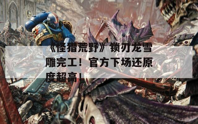 《怪猎荒野》锁刃龙雪雕完工！官方下场还原度超高！