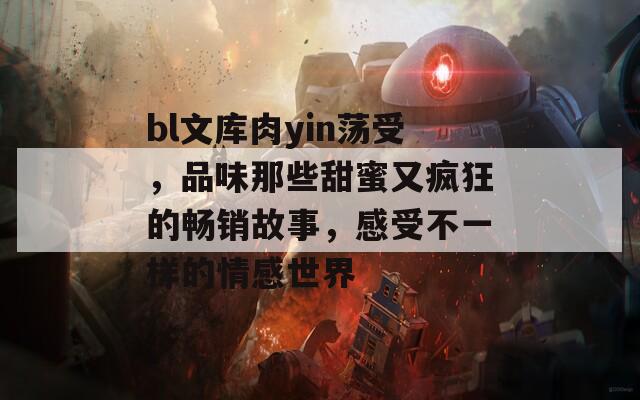 bl文库肉yin荡受，品味那些甜蜜又疯狂的畅销故事，感受不一样的情感世界