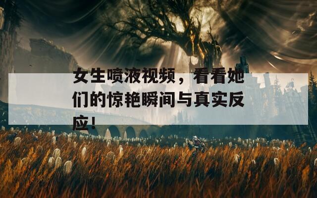 女生喷液视频，看看她们的惊艳瞬间与真实反应！