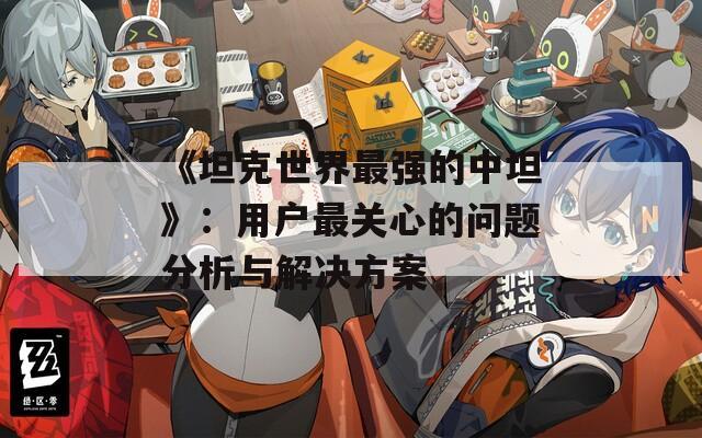 《坦克世界最强的中坦》：用户最关心的问题分析与解决方案