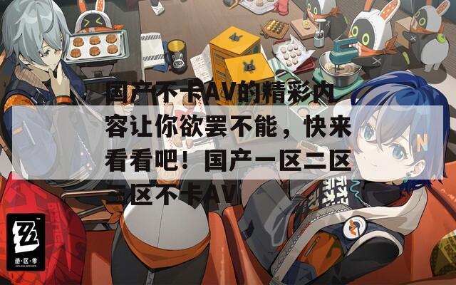 国产不卡AV的精彩内容让你欲罢不能，快来看看吧！国产一区二区三区不卡AV