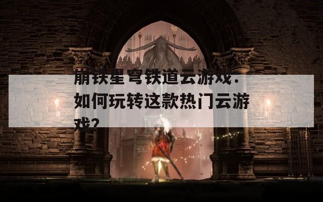崩铁星穹铁道云游戏：如何玩转这款热门云游戏？