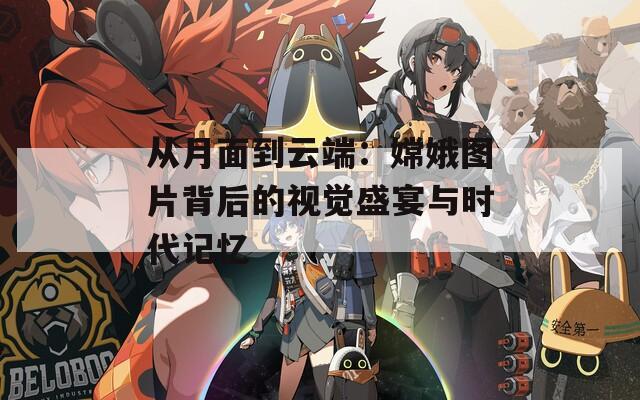从月面到云端：嫦娥图片背后的视觉盛宴与时代记忆