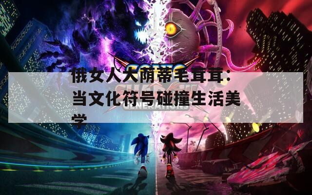 俄女人大荫蒂毛茸茸：当文化符号碰撞生活美学