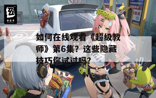 如何在线观看《超级教师》第6集？这些隐藏技巧你试过吗？