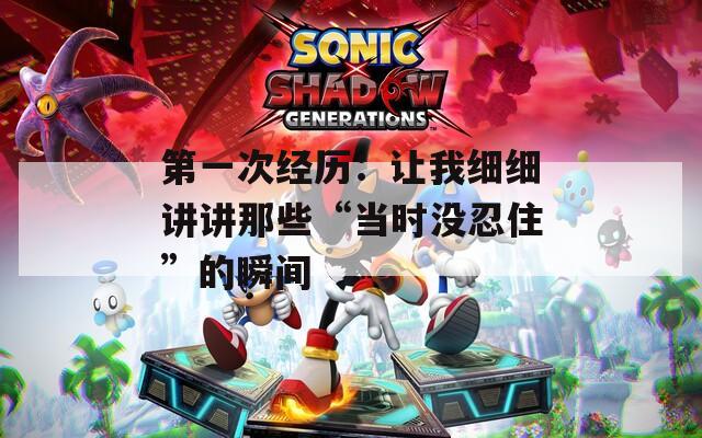 第一次经历：让我细细讲讲那些“当时没忍住”的瞬间