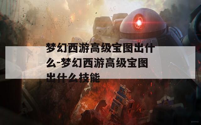 梦幻西游高级宝图出什么-梦幻西游高级宝图出什么技能