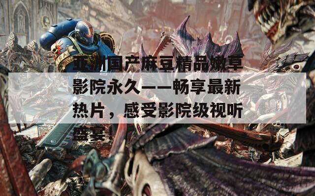 亚洲国产麻豆精品嫩草影院永久——畅享最新热片，感受影院级视听盛宴！