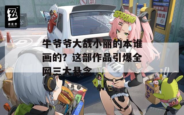 牛爷爷大战小丽的本谁画的？这部作品引爆全网三大悬念