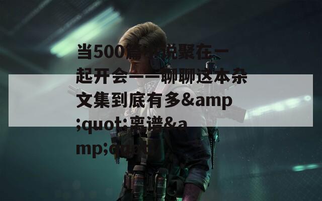 当500篇小说聚在一起开会——聊聊这本杂文集到底有多&quot;离谱&quot;