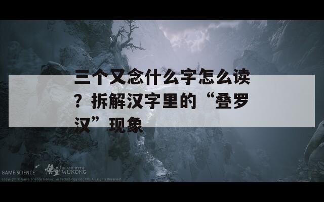 三个又念什么字怎么读？拆解汉字里的“叠罗汉”现象