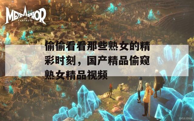 偷偷看看那些熟女的精彩时刻，国产精品偷窥熟女精品视频
