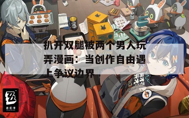 扒开双腿被两个男人玩弄漫画：当创作自由遇上争议边界