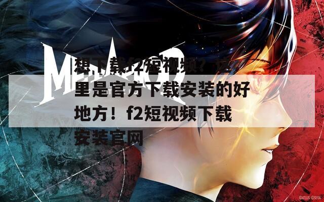 想下载f2短视频？这里是官方下载安装的好地方！f2短视频下载安装官网