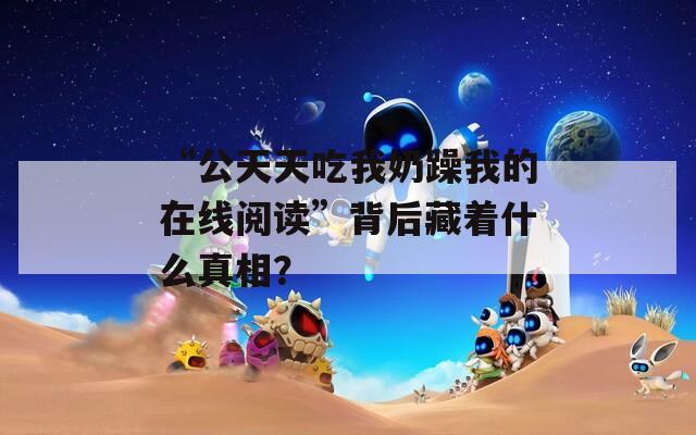 “公天天吃我奶躁我的在线阅读”背后藏着什么真相？