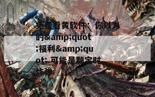免费看黄软件：你以为的&quot;福利&quot; 可能是颗定时炸弹