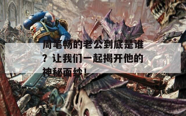 周笔畅的老公到底是谁？让我们一起揭开他的神秘面纱！