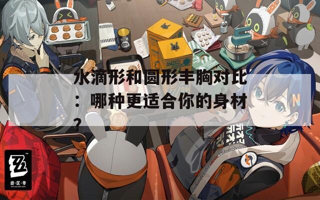 水滴形和圆形丰胸对比：哪种更适合你的身材？