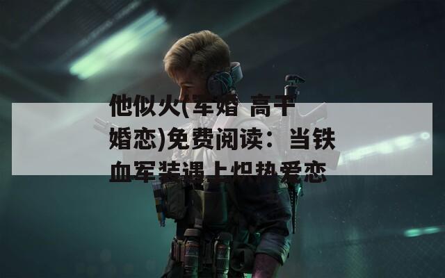 他似火(军婚 高干 婚恋)免费阅读：当铁血军装遇上炽热爱恋
