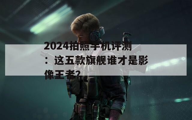 2024拍照手机评测：这五款旗舰谁才是影像王者？