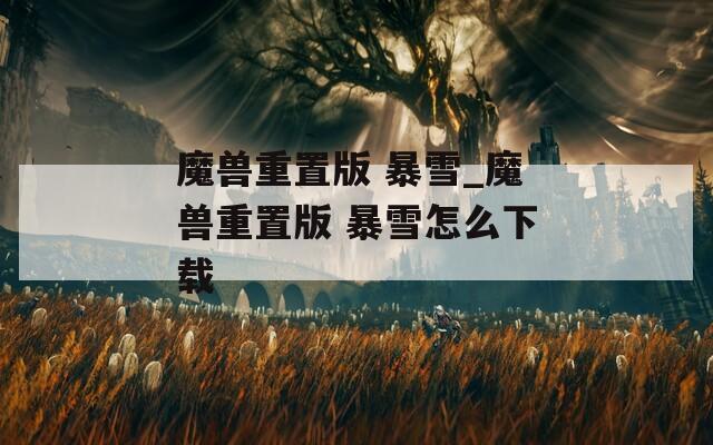 魔兽重置版 暴雪_魔兽重置版 暴雪怎么下载