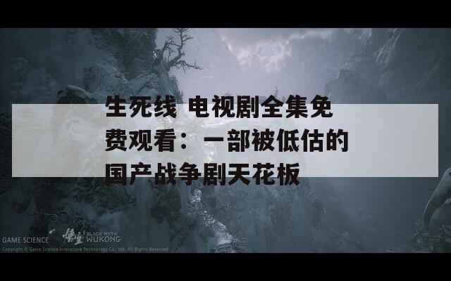 生死线 电视剧全集免费观看：一部被低估的国产战争剧天花板