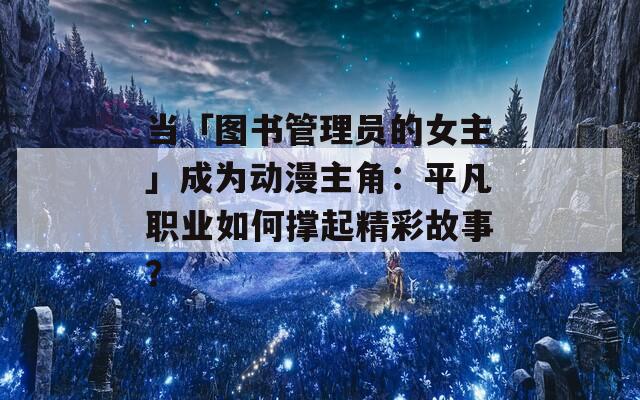 当「图书管理员的女主」成为动漫主角：平凡职业如何撑起精彩故事？