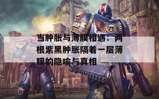 当肿胀与薄膜相遇：两根紫黑肿胀隔着一层薄膜的隐喻与真相