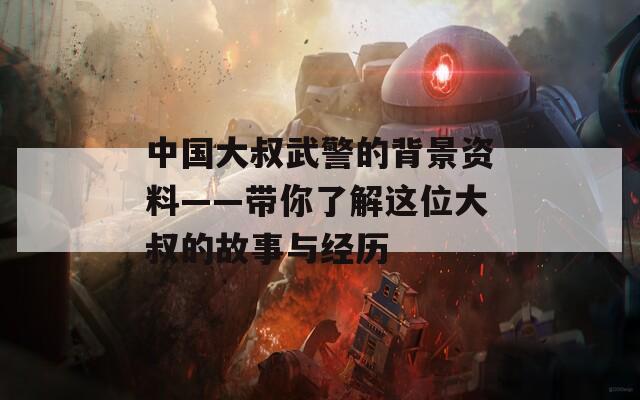 中国大叔武警的背景资料——带你了解这位大叔的故事与经历