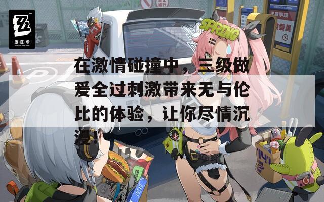 在激情碰撞中，三级做爰全过刺激带来无与伦比的体验，让你尽情沉浸！