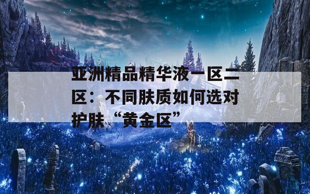 亚洲精品精华液一区二区：不同肤质如何选对护肤“黄金区”