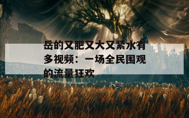 岳的又肥又大又紧水有多视频：一场全民围观的流量狂欢