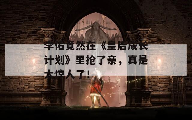 李佑竟然在《皇后成长计划》里抢了亲，真是太惊人了！