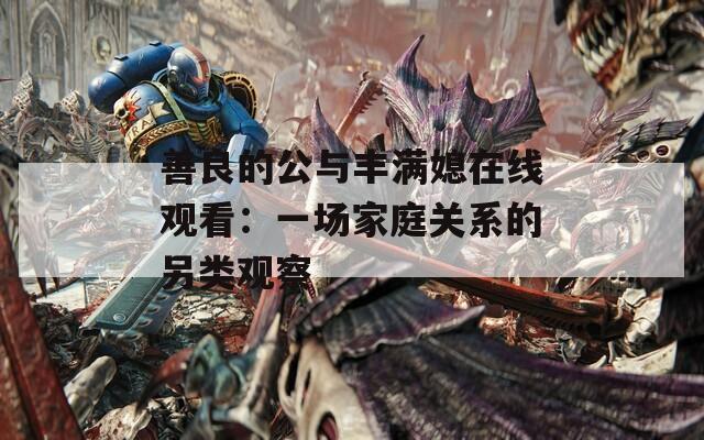 善良的公与丰满媳在线观看：一场家庭关系的另类观察