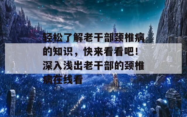 轻松了解老干部颈椎病的知识，快来看看吧！深入浅出老干部的颈椎病在线看