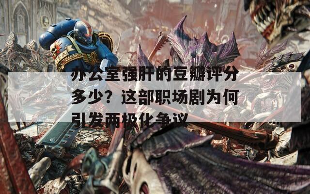 办公室强肝的豆瓣评分多少？这部职场剧为何引发两极化争议