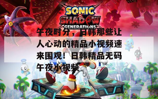 午夜时分，日韩那些让人心动的精品小视频速来围观！日韩精品无码午夜小视频