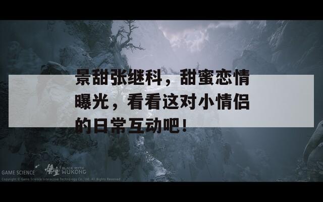 景甜张继科，甜蜜恋情曝光，看看这对小情侣的日常互动吧！