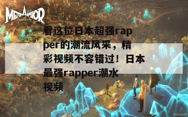 看这位日本超强rapper的潮流风采，精彩视频不容错过！日本最强rapper潮水视频