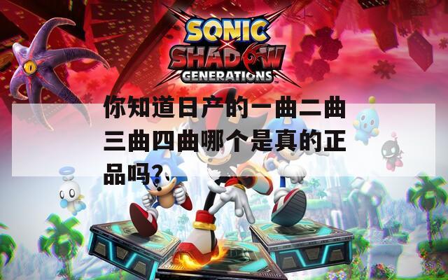 你知道日产的一曲二曲三曲四曲哪个是真的正品吗？
