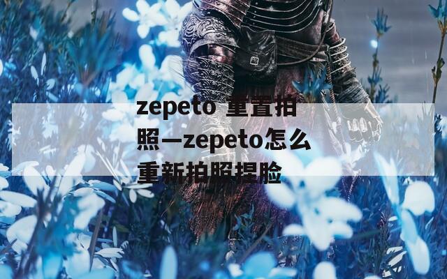 zepeto 重置拍照—zepeto怎么重新拍照捏脸