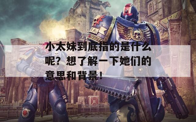 小太妹到底指的是什么呢？想了解一下她们的意思和背景！