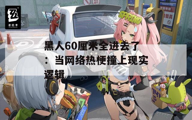 黑人60厘米全进去了：当网络热梗撞上现实逻辑