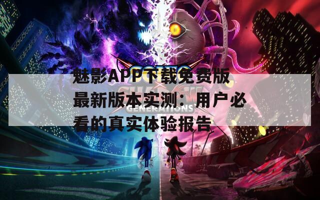 魅影APP下载免费版最新版本实测：用户必看的真实体验报告
