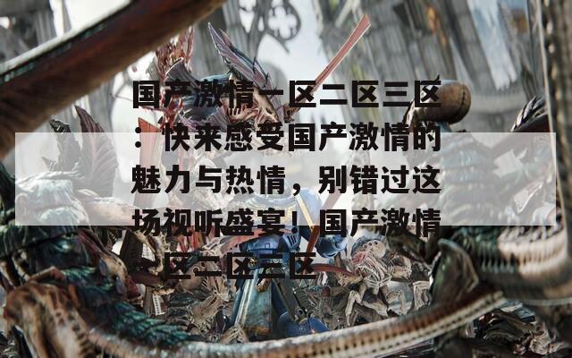 国产激情一区二区三区：快来感受国产激情的魅力与热情，别错过这场视听盛宴！国产激情一区二区三区